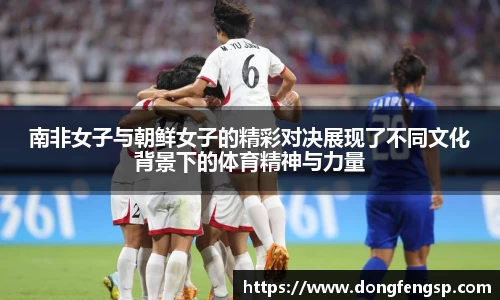 南非女子与朝鲜女子的精彩对决展现了不同文化背景下的体育精神与力量